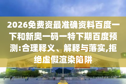 2026免费资最准确资料百度一下和新奥一码一特下期百度预测:合理释义、解释与落实,拒绝虚假渲染陷阱