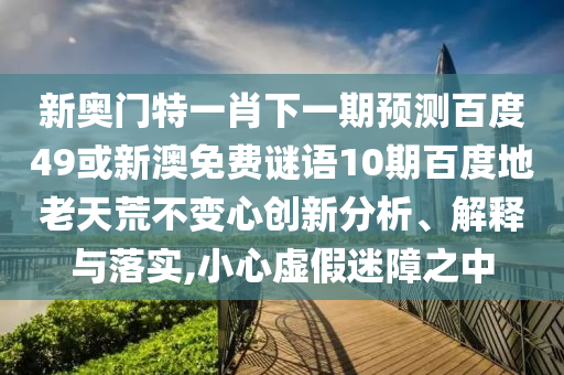 新奥门特一肖下一期预测百度49或新澳免费谜语10期百度地老天荒不变心创新分析、解释与落实,小心虚假迷障之中