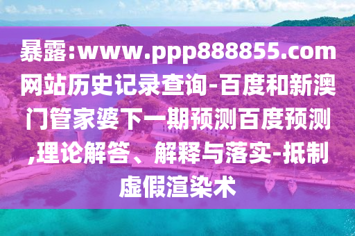 暴露:www.ppp888855.com网站历史记录查询-百度和新澳门管家婆下一期预测百度预测,理论解答、解释与落实-抵制虚假渲染术