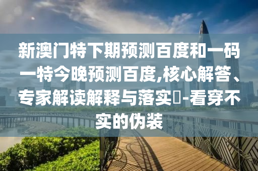新澳门特下期预测百度和一码一特今晚预测百度,核心解答、专家解读解释与落实-看穿不实的伪装
