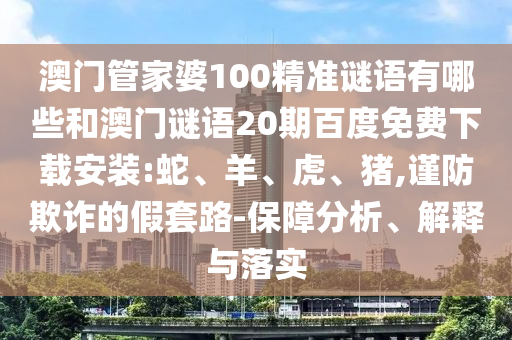 澳门管家婆100精准谜语有哪些和澳门谜语20期百度免费下载安装:蛇、羊、虎、猪,谨防欺诈的假套路-保障分析、解释与落实