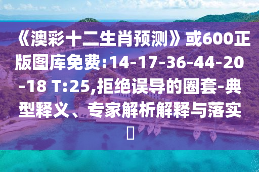 《澳彩十二生肖预测》或600正版图库免费:14-17-36-44-20-18 T:25,拒绝误导的圈套-典型释义、专家解析解释与落实