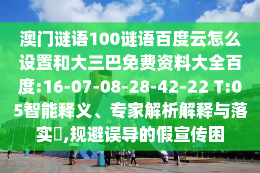 澳门谜语100谜语百度云怎么设置和大三巴免费资料大全百度:16-07-08-28-42-22 T:05智能释义、专家解析解释与落实,规避误导的假宣传困