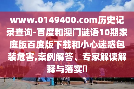 www.0149400.com历史记录查询-百度和澳门谜语10期家庭版百度版下载和小心迷惑包装危害,案例解答、专家解读解释与落实