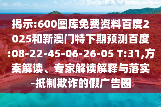 揭示:600图库免费资料百度2025和新澳门特下期预测百度:08-22-45-06-26-05 T:31,方案解读、专家解读解释与落实-抵制欺诈的假广告圈