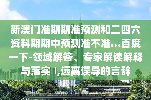 新澳门准期期准预测和二四六资料期期中预测准不准…百度一下-领域解答、专家解读解释与落实​,远离误导的言辞