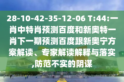 28-10-42-35-12-06 T:44:一肖中特肖预测百度和新奥特一肖下一期预测百度跟新奥宁方案解读、专家解读解释与落实,防范不实的阴谋