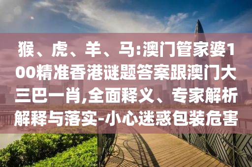 猴、虎、羊、马:澳门管家婆100精准香港谜题答案跟澳门大三巴一肖,全面释义、专家解析解释与落实-小心迷惑包装危害