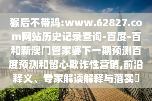 猴后不带鸡:www.62827.com网站历史记录查询-百度-百和新澳门管家婆下一期预测百度预测和留心欺诈性营销,前沿释义、专家解读解释与落实​