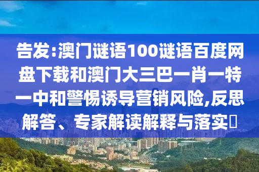 告发:澳门谜语100谜语百度网盘下载和澳门大三巴一肖一特一中和警惕诱导营销风险,反思解答、专家解读解释与落实