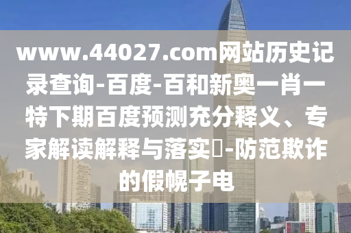 www.44027.com网站历史记录查询-百度-百和新奥一肖一特下期百度预测充分释义、专家解读解释与落实-防范欺诈的假幌子电