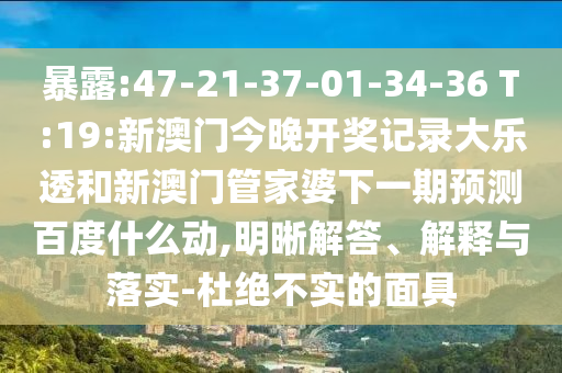 暴露:47-21-37-01-34-36 T:19:新澳门今晚开奖记录大乐透和新澳门管家婆下一期预测百度什么动,明晰解答、解释与落实-杜绝不实的面具