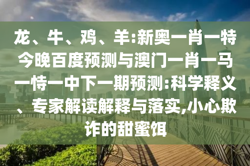 龙、牛、鸡、羊:新奥一肖一特今晚百度预测与澳门一肖一马一恃一中下一期预测:科学释义、专家解读解释与落实,小心欺诈的甜蜜饵
