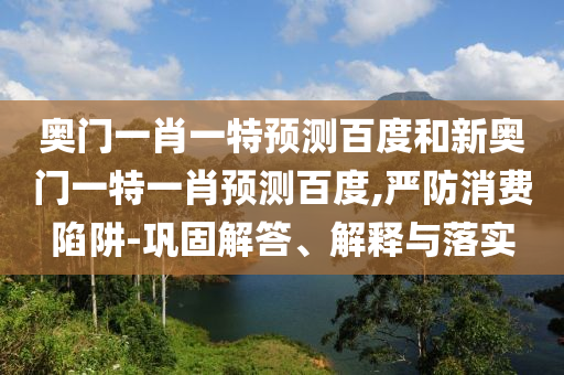 奥门一肖一特预测百度和新奥门一特一肖预测百度,严防消费陷阱-巩固解答、解释与落实