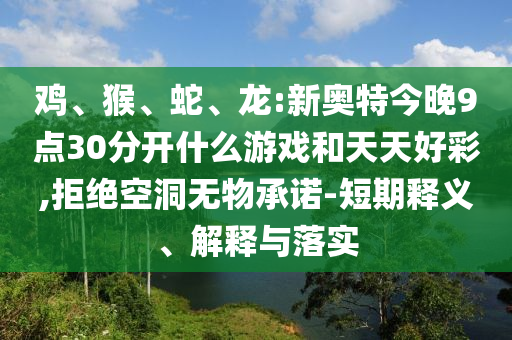 鸡、猴、蛇、龙:新奥特今晚9点30分开什么游戏和天天好彩,拒绝空洞无物承诺-短期释义、解释与落实