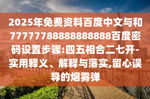 2025年免费资料百度中文与和77777788888888888百度密码设置步骤:四五相合二七开-实用释义、解释与落实,留心误导的烟雾弹