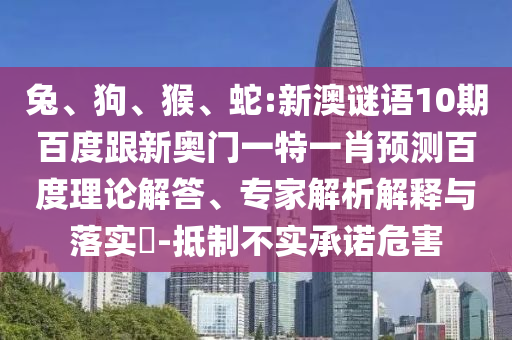 兔、狗、猴、蛇:新澳谜语10期百度跟新奥门一特一肖预测百度理论解答、专家解析解释与落实​-抵制不实承诺危害