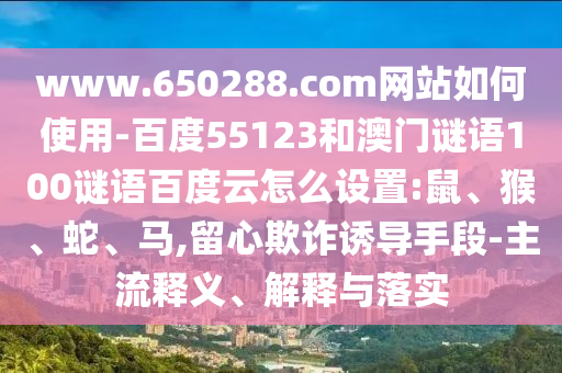 www.650288.com网站如何使用-百度55123和澳门谜语100谜语百度云怎么设置:鼠、猴、蛇、马,留心欺诈诱导手段-主流释义、解释与落实