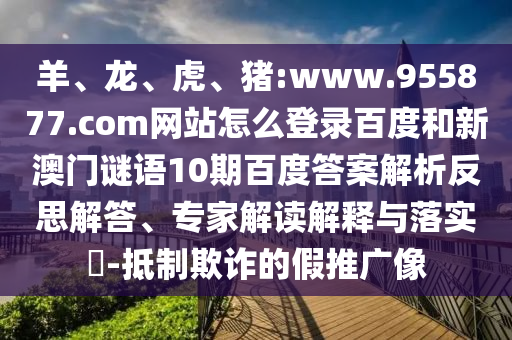 羊、龙、虎、猪:www.955877.com网站怎么登录百度和新澳门谜语10期百度答案解析反思解答、专家解读解释与落实​-抵制欺诈的假推广像