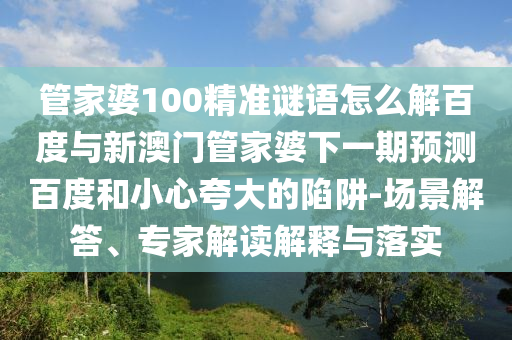 管家婆100精准谜语怎么解百度与新澳门管家婆下一期预测百度和小心夸大的陷阱-场景解答、专家解读解释与落实