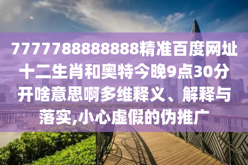 7777788888888精准百度网址十二生肖和奥特今晚9点30分开啥意思啊多维释义、解释与落实,小心虚假的伪推广