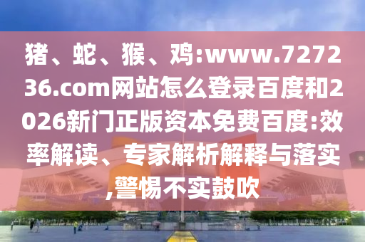 猪、蛇、猴、鸡:www.727236.com网站怎么登录百度和2026新门正版资本免费百度:效率解读、专家解析解释与落实,警惕不实鼓吹