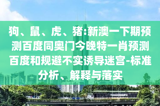 狗、鼠、虎、猪:新澳一下期预测百度同奥门今晚特一肖预测百度和规避不实诱导迷宫-标准分析、解释与落实