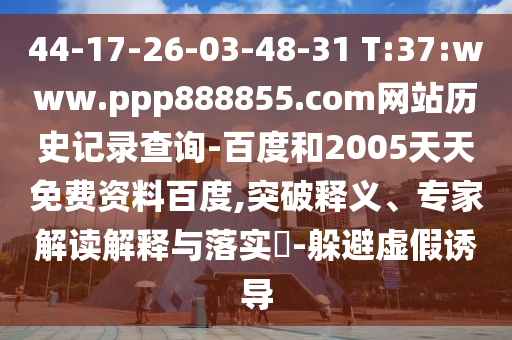 44-17-26-03-48-31 T:37:www.ppp888855.com网站历史记录查询-百度和2005天天免费资料百度,突破释义、专家解读解释与落实​-躲避虚假诱导