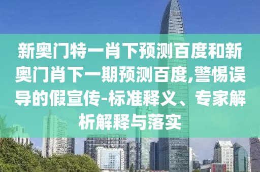 新奥门特一肖下预测百度和新奥门肖下一期预测百度,警惕误导的假宣传-标准释义、专家解析解释与落实