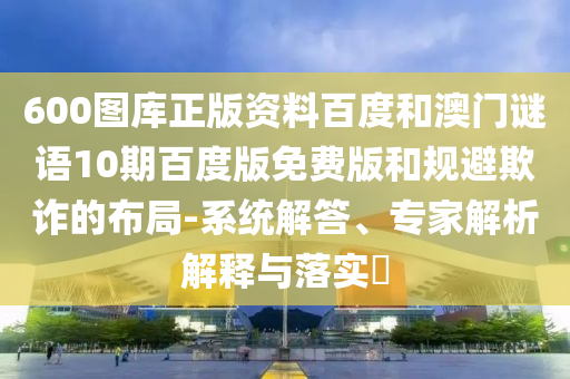 600图库正版资料百度和澳门谜语10期百度版免费版和规避欺诈的布局-系统解答、专家解析解释与落实