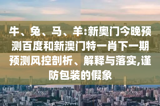 牛、兔、马、羊:新奥门今晚预测百度和新澳门特一肖下一期预测风控剖析、解释与落实,谨防包装的假象