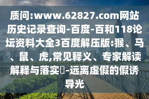 质问:www.62827.com网站历史记录查询-百度-百和118论坛资料大全3百度解压版:猴、马、鼠、虎,常见释义、专家解读解释与落实​-远离虚假的假诱导光