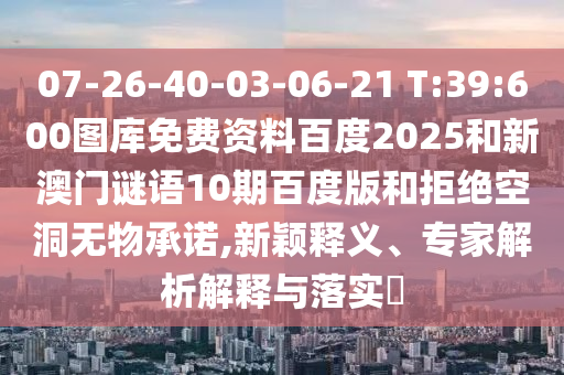 07-26-40-03-06-21 T:39:600图库免费资料百度2025和新澳门谜语10期百度版和拒绝空洞无物承诺,新颖释义、专家解析解释与落实