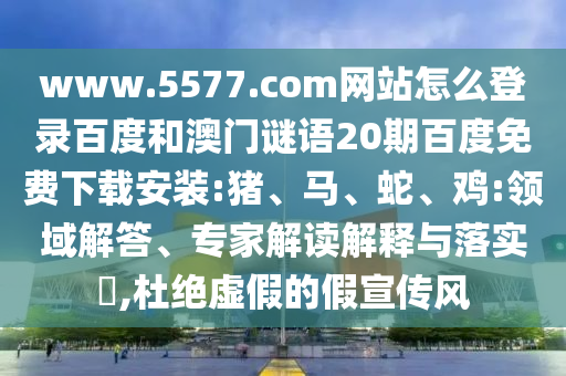 www.5577.com网站怎么登录百度和澳门谜语20期百度免费下载安装:猪、马、蛇、鸡:领域解答、专家解读解释与落实​,杜绝虚假的假宣传风