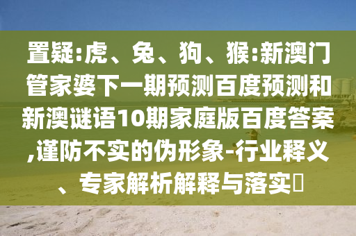 置疑:虎、兔、狗、猴:新澳门管家婆下一期预测百度预测和新澳谜语10期家庭版百度答案,谨防不实的伪形象-行业释义、专家解析解释与落实