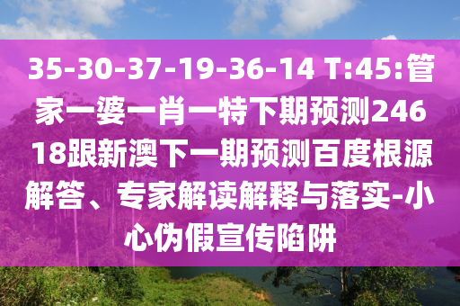 35-30-37-19-36-14 T:45:管家一婆一肖一特下期预测24618跟新澳下一期预测百度根源解答、专家解读解释与落实-小心伪假宣传陷阱