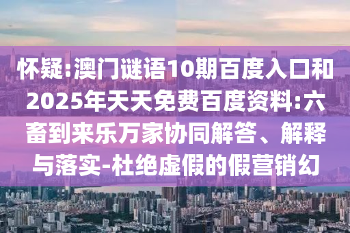 怀疑:澳门谜语10期百度入口和2025年天天免费百度资料:六畜到来乐万家协同解答、解释与落实-杜绝虚假的假营销幻