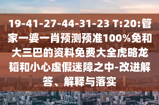 19-41-27-44-31-23 T:20:管家一婆一肖预测预准100%免和大三巴的资料免费大全虎略龙韬和小心虚假迷障之中-改进解答、解释与落实