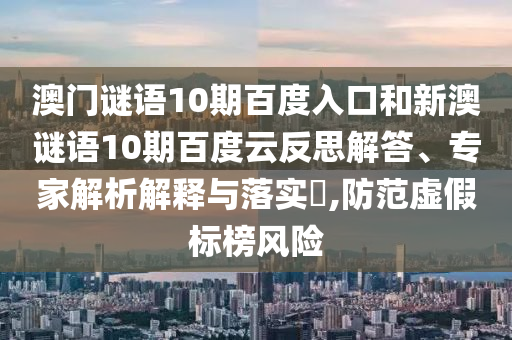 澳门谜语10期百度入口和新澳谜语10期百度云反思解答、专家解析解释与落实,防范虚假标榜风险