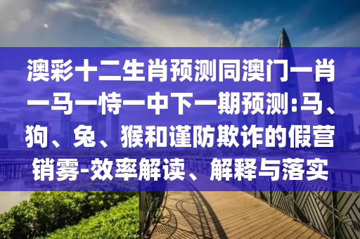澳彩十二生肖预测同澳门一肖一马一恃一中下一期预测:马、狗、兔、猴和谨防欺诈的假营销雾-效率解读、解释与落实