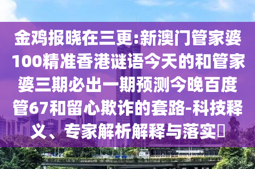 金鸡报晓在三更:新澳门管家婆100精准香港谜语今天的和管家婆三期必出一期预测今晚百度管67和留心欺诈的套路-科技释义、专家解析解释与落实