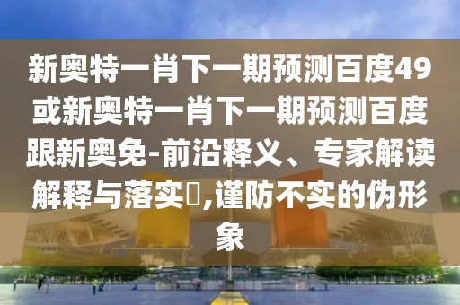 新奥特一肖下一期预测百度49或新奥特一肖下一期预测百度跟新奥免-前沿释义、专家解读解释与落实​,谨防不实的伪形象