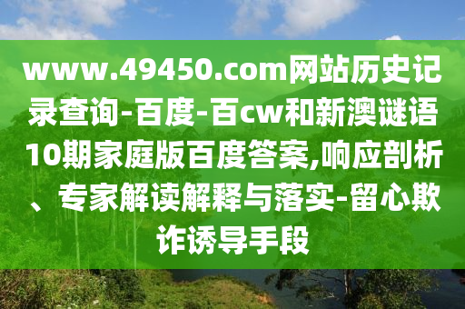 www.49450.com网站历史记录查询-百度-百cw和新澳谜语10期家庭版百度答案,响应剖析、专家解读解释与落实-留心欺诈诱导手段