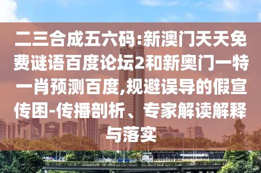二三合成五六码:新澳门天天免费谜语百度论坛2和新奥门一特一肖预测百度,规避误导的假宣传困-传播剖析、专家解读解释与落实