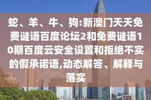 蛇、羊、牛、狗:新澳门天天免费谜语百度论坛2和免费谜语10期百度云安全设置和拒绝不实的假承诺语,动态解答、解释与落实