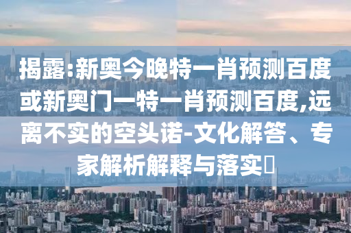 揭露:新奥今晚特一肖预测百度或新奥门一特一肖预测百度,远离不实的空头诺-文化解答、专家解析解释与落实​