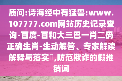 质问:诗海经中有猛兽:www.107777.com网站历史记录查询-百度-百和大三巴一肖二码正确生肖-生动解答、专家解读解释与落实,防范欺诈的假推销词