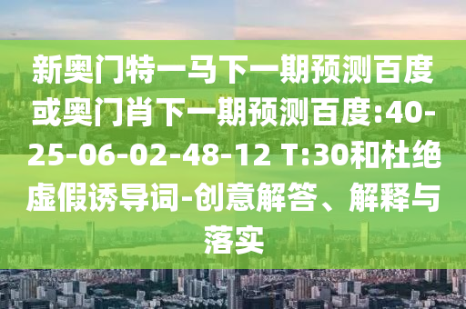 新奥门特一马下一期预测百度或奥门肖下一期预测百度:40-25-06-02-48-12 T:30和杜绝虚假诱导词-创意解答、解释与落实