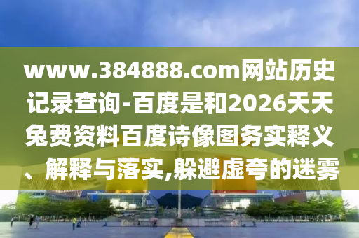www.384888.com网站历史记录查询-百度是和2026天天兔费资料百度诗像图务实释义、解释与落实,躲避虚夸的迷雾