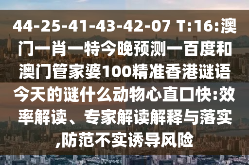 44-25-41-43-42-07 T:16:澳门一肖一特今晚预测一百度和澳门管家婆100精准香港谜语今天的谜什么动物心直口快:效率解读、专家解读解释与落实,防范不实诱导风险